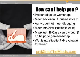 Inleiding   Deel 1   Deel 2           Business Case   Conclusie




                                  How can I help you ?
     • Feedback               • Presentaties en workshops
                              • Meer adviezen      business card
                              • Aanvragen tot meer diepgang
                              • Meer info over Business case
                              • Maak een B-Case van uw bedrijf
                                en helpt de gemeenschap
                              • Wat is uw situatie ?   evaluatie
                                formulier

                                  pn@IntoTheMinds.com
 