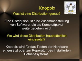 Knoppix Was ist eine Distribution genau? Eine Distribution ist eine Zusammenstellung von Software, die als Komplettpaket weitergegeben wird. Wo wird diese Distribution hauptsächlich eingesetzt? Knoppix wird für das Testen der Hardware eingesetzt oder zur Reperatur des installierten Betriebssystems. 