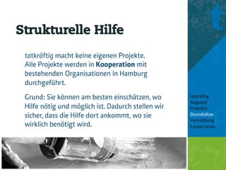 Strukturelle Hilfe
 tatkräftig macht keine eigenen Projekte.
 Alle Projekte werden in Kooperation mit
 bestehenden Organisationen in Hamburg
 durchgeführt.
 Grund: Sie können am besten einschätzen, wo        tatkrä'ig	
  
                                                    Angebot	
  
 Hilfe nötig und möglich ist. Dadurch stellen wir   Projekte	
  
 sicher, dass die Hilfe dort ankommt, wo sie        Grundsätze	
  
                                                    Vermi8lung	
  
 wirklich benötigt wird.                            Koopera<on	
  
                                                    	
  
                                                    	
  
 