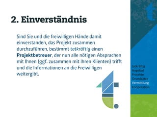 2. Einverständnis
 Sind Sie und die freiwilligen Hände damit
 einverstanden, das Projekt zusammen
 durchzuführen, bestimmt tatkräftig einen
 Projektbetreuer, der nun alle nötigen Absprachen
 mit Ihnen (ggf. zusammen mit Ihren Klienten) triﬀt
                                                      tatkrä'ig	
  
 und die Informationen an die Freiwilligen            Angebot	
  
 weitergibt.                                          Projekte	
  
                                                      Grundsätze	
  
                                                      Vermi8lung	
  
                                                      Koopera<on	
  
                                                      	
  
                                                      	
  
 
