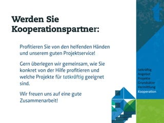 Werden Sie
Kooperationspartner:

 Proﬁtieren Sie von den helfenden Händen
 und unserem guten Projektservice!
 Gern überlegen wir gemeinsam, wie Sie
 konkret von der Hilfe proﬁtieren und      tatkrä'ig	
  
                                           Angebot	
  
 welche Projekte für tatkräftig geeignet   Projekte	
  
 sind.                                     Grundsätze	
  
                                           Vermi8lung	
  
                                           Koopera<on	
  
 Wir freuen uns auf eine gute              	
  
 Zusammenarbeit!                           	
  
 