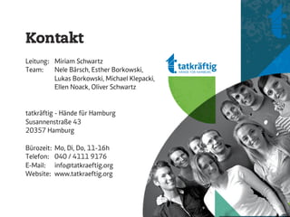 Kontakt
Leitung: Miriam Schwartz
Team:    Nele Bärsch, Esther Borkowski,
         Lukas Borkowski, Michael Klepacki,
         Ellen Noack, Oliver Schwartz


tatkräftig - Hände für Hamburg
Susannenstraße 43
20357 Hamburg

Bürozeit:   Mo, Di, Do, 11-16h
Telefon:    040 / 4111 9176
E-Mail:     info@tatkraeftig.org
Website:    www.tatkraeftig.org
 
