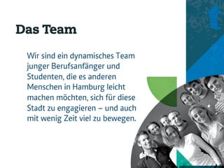 Das Team
 Wir sind ein dynamisches Team
 junger Berufsanfänger und
 Studenten, die es anderen
 Menschen in Hamburg leicht
 machen möchten, sich für diese
 Stadt zu engagieren – und auch
 mit wenig Zeit viel zu bewegen.
 