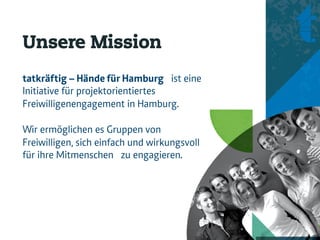 Unsere Mission
tatkräftig – Hände für Hamburg ist eine
Initiative für projektorientiertes
Freiwilligenengagement in Hamburg.

Wir ermöglichen es Gruppen von
Freiwilligen, sich einfach und wirkungsvoll
für ihre Mitmenschen zu engagieren.
 