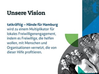 Unsere Vision
tatkräftig – Hände für Hamburg
wird zu einem Multiplikator für
lokales Freiwilligenengagement,
indem es Freiwillige, die helfen
wollen, mit Menschen und
Organisationen vernetzt, die von
dieser Hilfe proﬁtieren.
 