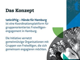 Das Konzept
tatkräftig – Hände für Hamburg
ist eine Koordinationsplattform für
gruppenorientiertes Freiwilligen-
engagement in Hamburg.

Die Initiative vernetzt
gemeinnützige Organisationen mit
Gruppen von Freiwilligen, die sich
gemeinsam engagieren möchten.
 