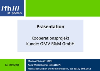Präsentation

                  Kooperationsprojekt
                Kunde: OMV R&M GmbH


                Martina Pilz (mk111065)
12. März 2013   Anna Weißenbacher (mk111027)
                Praxislabor Medien und Kommunikation / WS 2012 / BMK 2011
 