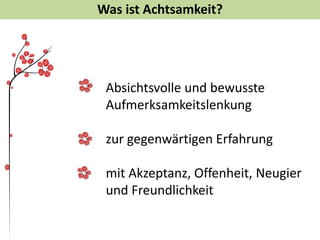 Was ist Achtsamkeit?
Absichtsvolle und bewusste
Aufmerksamkeitslenkung
zur gegenwärtigen Erfahrung
mit Akzeptanz, Offenheit, Neugier
und Freundlichkeit
 