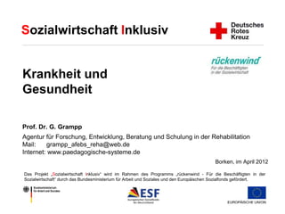 Sozialwirtschaft Inklusiv 
Krankheit und 
Gesundheit 
Prof. Dr. G. Grampp 
Agentur für Forschung, Entwicklung, Beratung und Schulung in der Rehabilitation 
Mail: grampp_afebs_reha@web.de 
Internet: www.paedagogische-systeme.de 
Borken, im April 2012 
Das Projekt „Sozialwirtschaft Inklusiv“ wird im Rahmen des Programms „rückenwind - Für die Beschäftigten in der 
Sozialwirtschaft“ durch das Bundesministerium für Arbeit und Soziales und den Europäischen Sozialfonds gefördert. 
 