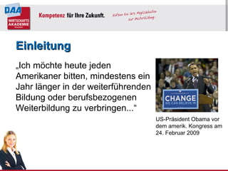 Einleitung „ Ich möchte heute jeden Amerikaner bitten, mindestens ein Jahr länger in der weiterführenden Bildung oder berufsbezogenen Weiterbildung zu verbringen...“  US-Präsident Obama vor dem amerik. Kongress am 24. Februar 2009 