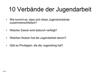 10 Verbände der Jugendarbeit Wie kommt es, dass sich diese Jugendverbände zusammenschließen? Welcher Zweck wird dadurch verfolgt? Welchen Nutzen hat die Jugendarbeit davon? Gibt es Privilegien, die der Jugendring hat?  Folie 4 