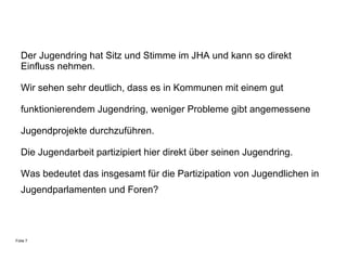 Der Jugendring  hat Sitz und Stimme im JHA   und kann so direkt Einfluss nehmen.   Wir sehen sehr deutlich, dass  es   in Kommunen mit einem gut  funktionierendem Jugendring, weniger Probleme gibt angemessene  Jugendprojekte durchzuführen. Die Jugendarbeit partizipiert hier direkt über seinen Jugendring. Was bedeutet das insgesamt für die Partizipation von Jugendlichen in Jugendparlamenten und Foren?   Folie 7 