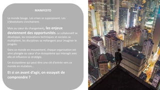 MANIFESTO
Le monde bouge. Les crises se superposent. Les
(r)évolutions s’enchainent.
Mais au cœur du changement, les enjeux
deviennent des opportunités. Le collaboratif se
développe, les innovations techniques et sociales se
multiplient, les disciplines se mélangent pour imaginer le
progrès.
Dans ce monde en mouvement, chaque organisation est
ainsi plongée au cœur d’un écosystème qui interagit avec
elle et influence sa stratégie.
Un écosystème qui peut être une clé d’entrée vers ce
monde en mutation…
Et si on avant d’agir, on essayait de
comprendre ?
 