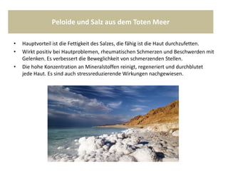 Peloide und Salz aus dem Toten Meer
• Hauptvorteil ist die Fettigkeit des Salzes, die fähig ist die Haut durchzufetten.
• Wirkt positiv bei Hautproblemen, rheumatischen Schmerzen und Beschwerden mit
Gelenken. Es verbessert die Beweglichkeit von schmerzenden Stellen.
• Die hohe Konzentration an Mineralstoffen reinigt, regeneriert und durchblutet
jede Haut. Es sind auch stressreduzierende Wirkungen nachgewiesen.
 