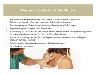 Programme der Kur-Sportrehabilitation
• Rekonvaleszenz-Programme unter ärztlicher Aufsicht verbunden mit modernen
Trainingprogrammen geführt von professionellen Konditionstrainern
• Beschleunigung der Rückkehr von Sportlern ins Training nach Verletzungen
• Regenerierung von Sportlern nach Saisonende
• Vorbereitung von Sportlern auf den Höhepunkt der Saison und Einstellung eines Programms
für zu Hause und anpassen der Kondition im Verlauf der Saison
• Psychische Einstellung des Sportlers und Regeneration des Nervensystems und Psyche
erschöpft durch das Training
• Entsäuerung des Körpers und Senkung des Oxidationsstresses
• Entschlackung des Körpers
 