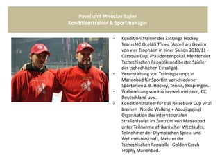 Pavel und Miroslav Sajler
Konditionstrainer & Sportmanager
• Konditionstrainer des Extraliga Hockey
Teams HC Oceláři Třinec (Anteil am Gewinn
von vier Trophäen in einer Saison 2010/11 -
Cassovia Cup, Präsidentenpokal, Meister der
Tschechischen Republik und bester Spieler
der tschechischen Extraliga).
• Veranstaltung von Trainingscamps in
Marienbad für Sportler verschiedener
Sportarten z. B. Hockey, Tennis, Skispringen.
• Vorbereitung von Hockeyweltmeistern, CZ,
Deutschland usw..
• Konditionstrainer für das Reisebüro Cup Vital
Bremen (Nordic Walking + Aquajogging)
Organisation des internationalen
Straßenlaufes im Zentrum von Marienbad
unter Teilnahme afrikanischer Wettläufer,
Teilnehmer der Olympischen Spiele und
Weltmeisterschaft, Meister der
Tschechischen Republik - Golden Czech
Trophy Marienbad.
 