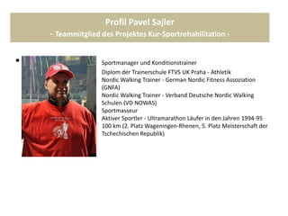 Profil Pavel Sajler
- Teammitglied des Projektes Kur-Sportrehabilitation -
• Sportmanager und Konditionstrainer
Diplom der Trainerschule FTVS UK Praha - Athletik
Nordic Walking Trainer - German Nordic Fitness Assoziation
(GNFA)
Nordic Walking Trainer - Verband Deutsche Nordic Walking
Schulen (VD NOWAS)
Sportmasseur
Aktiver Sportler - Ultramarathon Läufer in den Jahren 1994-95
auf 50 bis 100 km (2. Platz Wageningen-Rhenen, 5. Platz Meisterschaft der
Tschechischen Republik)
 