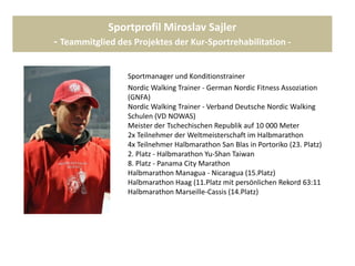 Sportprofil Miroslav Sajler
- Teammitglied des Projektes der Kur-Sportrehabilitation -
Sportmanager und Konditionstrainer
Nordic Walking Trainer - German Nordic Fitness Assoziation
(GNFA)
Nordic Walking Trainer - Verband Deutsche Nordic Walking
Schulen (VD NOWAS)
Meister der Tschechischen Republik auf 10 000 Meter
2x Teilnehmer der Weltmeisterschaft im Halbmarathon
4x Teilnehmer Halbmarathon San Blas in Portoriko (23. Platz)
2. Platz - Halbmarathon Yu-Shan Taiwan
8. Platz - Panama City Marathon
Halbmarathon Managua - Nicaragua (15.Platz)
Halbmarathon Haag (11.Platz mit persönlichen Rekord 63:11
min. Halbmarathon Marseille-Cassis (14.Platz)
 