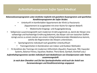 Aufenthaltsprogramm Sajler Sport Medical
Rekonvaleszenzprogramm unter ärztlicher Aufsicht mit gezieltem Kurprogramm und sportliches
Konditionsprogramm der Sajler Brüder.
• Unterkunft im komfortablen Appartement der Klinik La Passionaria
• (Appartement ist ausgestattet mit einer Küche für eigenen Bedarf)
• Medizinische Eingangs- und Ausgangsberatung
• Vollpension zusammengestellt nach modernen Ernährungstrends so, damit der Körper eine
vollwertige und hochwertige Ernährung bekommt, das Körper sich von toxischen Stoffen
reinigt und es zu einem starten von einem richtig funktionierenden Metabolismus kommt,
welche die Regeneration des Körpers unterstützen.
• Sportprogramme individuell nach gewählter Unterkunftsart
• Trainingeinheiten in Kombination von Indoor und Outdoor Methoden
• Fit Kondition des Trainings mit modernen Hilfsmitteln /Aquahit, Powersack, TRX, Expander
Systems, Balance Fitness, Equalizer, Reaktor, Thera Band, Gymball, Overball usw./
Aufenthaltsprogramme werden individuell nach Bedürfnissen von Einzelpersonen oder Teams
zusammengestellt
Je nach dem Charakter und Ziel des Sportaufenthaltes wird auch der Anteil von
Kuranwendungen und Konditionstrainings angepasst
 