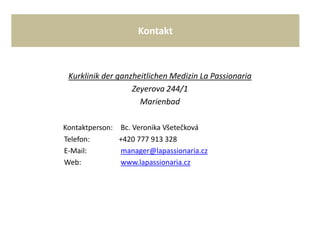 Kontakt
Kurklinik der ganzheitlichen Medizin La Passionaria
Zeyerova 244/1
Marienbad
Kontaktperson: Bc. Veronika Všetečková
Telefon: +420 777 913 328
E-Mail: manager@lapassionaria.cz
Web: www.lapassionaria.cz
 
