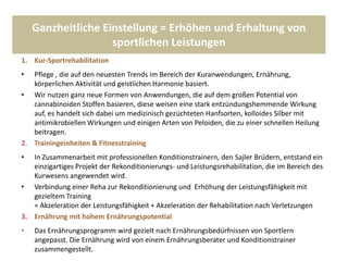 Ganzheitliche Einstellung = Erhöhen und Erhaltung von
sportlichen Leistungen
1. Kur-Sportrehabilitation
• Pflege , die auf den neuesten Trends im Bereich der Kuranwendungen, Ernährung,
körperlichen Aktivität und geistlichen Harmonie basiert.
• Wir nutzen ganz neue Formen von Anwendungen, die auf dem großen Potential von
cannabinoiden Stoffen basieren, diese weisen eine stark entzündungshemmende Wirkung
auf, es handelt sich dabei um medizinisch gezüchteten Hanfsorten, kolloides Silber mit
antimikrobiellen Wirkungen und einigen Arten von Peloiden, die zu einer schnellen Heilung
beitragen.
2. Trainingeinheiten & Fitnesstraining
• In Zusammenarbeit mit professionellen Konditionstrainern, den Sajler Brüdern, entstand ein
einzigartiges Projekt der Rekonditionierungs- und Leistungsrehabilitation, die im Bereich des
Kurwesens angewendet wird.
• Verbindung einer Reha zur Rekonditionierung und Erhöhung der Leistungsfähigkeit mit
gezieltem Training
= Akzeleration der Leistungsfähigkeit + Akzeleration der Rehabilitation nach Verletzungen
3. Ernährung mit hohem Ernährungspotential
• Das Ernährungsprogramm wird gezielt nach Ernährungsbedürfnissen von Sportlern
angepasst. Die Ernährung wird von einem Ernährungsberater und Konditionstrainer
zusammengestellt.
 