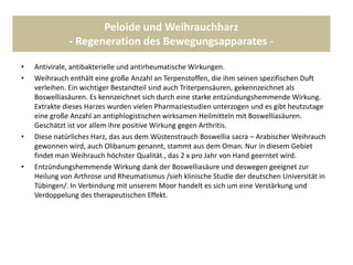 Peloide und Weihrauchharz
- Regeneration des Bewegungsapparates -
• Antivirale, antibakterielle und antirheumatische Wirkungen.
• Weihrauch enthält eine große Anzahl an Terpenstoffen, die ihm seinen spezifischen Duft
verleihen. Ein wichtiger Bestandteil sind auch Triterpensäuren, gekennzeichnet als
Boswelliasäuren. Es kennzeichnet sich durch eine starke entzündungshemmende Wirkung.
Extrakte dieses Harzes wurden vielen Pharmaziestudien unterzogen und es gibt heutzutage
eine große Anzahl an antiphlogistischen wirksamen Heilmitteln mit Boswelliasäuren.
Geschätzt ist vor allem ihre positive Wirkung gegen Arthritis.
• Diese natürliches Harz, das aus dem Wüstenstrauch Boswellia sacra – Arabischer Weihrauch
gewonnen wird, auch Olibanum genannt, stammt aus dem Oman. Nur in diesem Gebiet
findet man Weihrauch höchster Qualität., das 2 x pro Jahr von Hand geerntet wird.
• Entzündungshemmende Wirkung dank der Boswelliasäure und deswegen geeignet zur
Heilung von Arthrose und Rheumatismus /sieh klinische Studie der deutschen Universität in
Tübingen/. In Verbindung mit unserem Moor handelt es sich um eine Verstärkung und
Verdoppelung des therapeutischen Effekt.
 