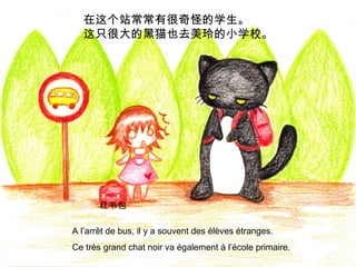 在这个站常常有很奇怪的学生。
这只很大的黑猫也去美玲的小学校。

红书包
A l’arrêt de bus, il y a souvent des élèves étranges.
Ce très grand chat noir va également à l’école primaire.

 