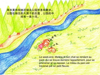周末美玲和她花猫去公园休息和散步。
公园在她住的大房子的后面，公园的中
间有一条小河。

Le week-end, Meiling et son chat se rendent au
parc, qui se trouve derrière l’appartement, pour se
promener et se reposer. Le milieu du parc est
traversé par un petit fleuve.

 