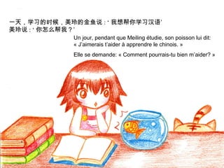 一天，学习的时候，美玲的金鱼说 : ‘ 我想帮你学习汉语’
美玲说 : ‘ 你怎么帮我？’
Un jour, pendant que Meiling étudie, son poisson lui dit:
« J’aimerais t’aider à apprendre le chinois. »
Elle se demande: « Comment pourrais-tu bien m’aider? »

 