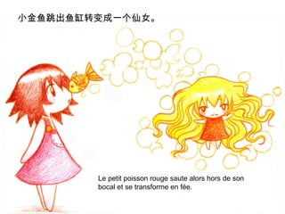 小金鱼跳出鱼缸转变成一个仙女。

Le petit poisson rouge saute alors hors de son
bocal et se transforme en fée.

 
