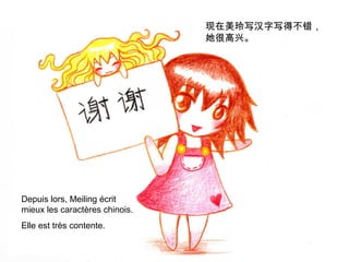 现在美玲写汉字写得不错，
她很高兴。

Depuis lors, Meiling écrit
mieux les caractères chinois.
Elle est très contente.

 