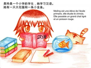 美玲是一个小学的学生，她学习汉语。
她有一只大花猫和一条小金鱼。
Meiling est une élève de l’école
primaire, elle étudie le chinois.
Elle possède un grand chat tigré
et un poisson rouge.

 