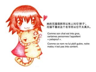 她的花猫很胖所以有人叫它‘胖子’。
花猫不喜欢这个名字所以它不太高兴。
Comme son chat est très gros,
certaines personnes l’appellent
« patapouf ».
Comme ce nom ne lui plaît guère, notre
matou n’est pas très content.

 