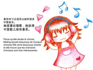 美玲学习汉语所以她听很多
中国音乐。

她很喜欢唱歌，她觉得
中国歌儿很有意思。

Parce qu’elle étudie le chinois,
Meiling écoute beaucoup de musique
chinoise Elle aime beaucoup chanter
et elle trouve que les chansons
chinoises sont très intéressantes.

 