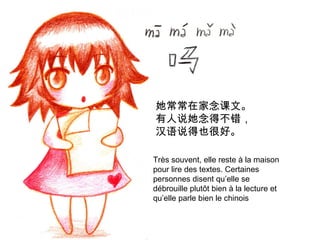 她常常在家念课文。
有人说她念得不错，
汉语说得也很好。
Très souvent, elle reste à la maison
pour lire des textes. Certaines
personnes disent qu’elle se
débrouille plutôt bien à la lecture et
qu’elle parle bien le chinois

 