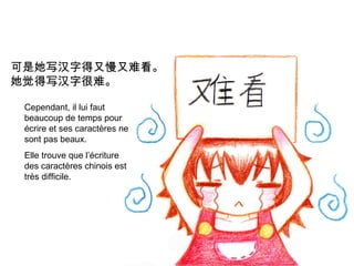 可是她写汉字得又慢又难看。
她觉得写汉字很难。
Cependant, il lui faut
beaucoup de temps pour
écrire et ses caractères ne
sont pas beaux.
Elle trouve que l’écriture
des caractères chinois est
très difficile.

 