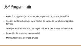 DSP Programmatic
● Accès à la big-data (un nombre très important de source de traffic)
● Axation sur la technologie pour l'achat de supports sur plusieurs plates-
formes
● Transparence en fonction des règles métier et des limites d'inventaires
● Capacités de reporting personnalisé
● Manipulation des données brutes
 