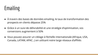 Emailing
● À travers des bases de données emailing, le taux de transformation des
prospects en clients dépasse 25%
● Grâce à un suivi de délivrabilité et une stratégie d’optimisation, vos
conversions augmentent à 50%
● Vous pouvez assurer un ciblage à l’échelle internationale (Afrique, USA,
Canada, LATAM, APAC…) en utilisant notre large réseaux d’affiliés
 