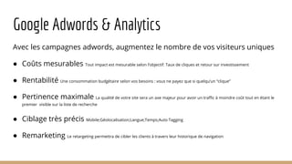 Google Adwords & Analytics
Avec les campagnes adwords, augmentez le nombre de vos visiteurs uniques
● Coûts mesurables Tout impact est mesurable selon l’objectif: Taux de cliques et retour sur investissement
● Rentabilité Une consommation budgétaire selon vos besoins : vous ne payez que si quelqu’un “clique”
● Pertinence maximale La qualité de votre site sera un axe majeur pour avoir un traffic à moindre coût tout en étant le
premier visible sur la liste de recherche
● Ciblage très précis Mobile;Géolocalisation;Langue;Temps;Auto Tagging
● Remarketing Le retargeting permettra de cibler les clients à travers leur historique de navigation
 