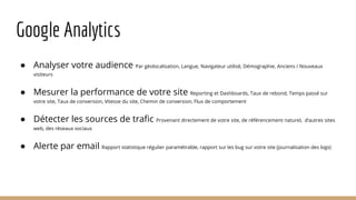 Google Analytics
● Analyser votre audience Par géolocalisation, Langue, Navigateur utilisé, Démographie, Anciens / Nouveaux
visiteurs
● Mesurer la performance de votre site Reporting et Dashboards, Taux de rebond, Temps passé sur
votre site, Taux de conversion, Vitesse du site, Chemin de conversion, Flux de comportement
● Détecter les sources de trafic Provenant directement de votre site, de référencement naturel, d‘autres sites
web, des réseaux sociaux
● Alerte par email Rapport statistique régulier paramétrable, rapport sur les bug sur votre site (journalisation des logs)
 