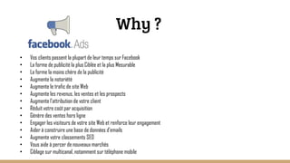 Why ?
• Vos clients passent la plupart de leur temps sur Facebook
• La forme de publicité la plus Ciblée et la plus Mesurable
• La forme la moins chère de la publicité
• Augmente la notoriété
• Augmente le trafic de site Web
• Augmente les revenus, les ventes et les prospects
• Augmente l'attribution de votre client
• Réduit votre coût par acquisition
• Génère des ventes hors ligne
• Engager les visiteurs de votre site Web et renforce leur engagement
• Aider à construire une base de données d'emails
• Augmente votre classements SEO
• Vous aide à percer de nouveaux marchés
• Ciblage sur multicanal, notamment sur téléphone mobile
 