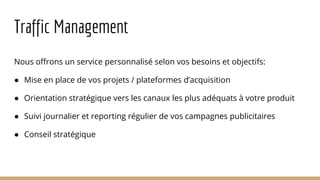Traffic Management
Nous offrons un service personnalisé selon vos besoins et objectifs:
● Mise en place de vos projets / plateformes d’acquisition
● Orientation stratégique vers les canaux les plus adéquats à votre produit
● Suivi journalier et reporting régulier de vos campagnes publicitaires
● Conseil stratégique
 