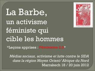 La Barbe,
un activisme
féministe qui
cible les hommes
*Leçons apprises : Féminisme 2.0*

 Médias sociaux, activisme et lutte contre le SIDA
  dans la région Moyen Orient/ Afrique du Nord
                    Marrakech 18 / 20 juin 2012
 