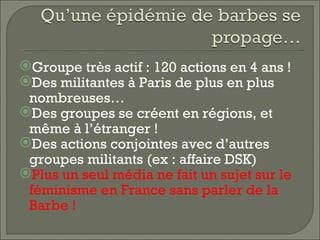 Groupe très actif : 120 actions en 4 ans !
Des militantes à Paris de plus en plus
 nombreuses…
Des groupes se créent en régions, et
 même à l’étranger !
Des actions conjointes avec d’autres
 groupes militants (ex : affaire DSK)
Plus un seul média ne fait un sujet sur le
 féminisme en France sans parler de la
 Barbe !
 