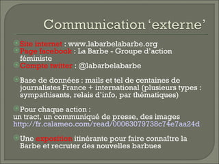 Site internet : www.labarbelabarbe.org
Page facebook : La Barbe - Groupe d’action
 féministe
Compte twitter : @labarbelabarbe
Base de données : mails et tel de centaines de
 journalistes France + international (plusieurs types :
 sympathisants, relais d’info, par thématiques)
Pour chaque action :
un tract, un communiqué de presse, des images
http://fr.calameo.com/read/00063079738c74e7aa24d
Une exposition itinérante pour faire connaître la
 Barbe et recruter des nouvelles barbues
 