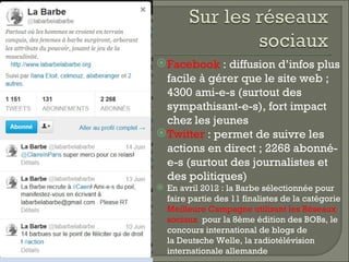 Facebook : diffusion d’infos plus
  facile à gérer que le site web ;
  4300 ami-e-s (surtout des
  sympathisant-e-s), fort impact
  chez les jeunes
 Twitter : permet de suivre les
  actions en direct ; 2268 abonné-
  e-s (surtout des journalistes et
  des politiques)
 En avril 2012 : la Barbe sélectionnée pour
  faire partie des 11 finalistes de la catégorie
  Meilleure Campagne utilisant les Réseaux
  sociaux  pour la 8ème édition des BOBs, le
  concours international de blogs de
  la Deutsche Welle, la radiotélévision
  internationale allemande
 