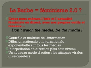 Créer nous-mêmes l’info et l’actualité
 féministe en direct, avec nos propres outils et
 réseaux…
   Don’t watch the media, be the media !
Contrôle et maîtrise de l'information
Diffusion nationale et internationale
 exponentielle sur tous les médias
Interpellation en direct au plus haut niveau
Un nouveau mode d'action : les attaques virales
 (live-tweeter)
 