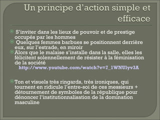  S’inviter dans les lieux de pouvoir et de prestige
  occupés par les hommes
 Quelques femmes barbues se positionnent derrière
  eux, sur l’estrade, en miroir
 Alors que le malaise s’installe dans la salle, elles les
  félicitent solennellement de résister à la féminisation
  de la société
   http://www.youtube.com/watch?v=7_1WNUlyv3A

 Ton et visuels très ringards, très ironiques, qui
  tournent en ridicule l’entre-soi de ces messieurs +
  détournement de symboles de la république pour
  dénoncer l’institutionnalisation de la domination
  masculine
 