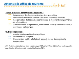 Actions clés Office de tourisme
Travail à réaliser par l’Office de Tourisme :
Recensement des équipements et services accessibles
Formation à la sensibilisation de l’accueil du monde du handicap
Réorganisation de l’accueil, présentation de la documentation par thème
ou géographique
Amélioration de la signalétique, contraste de couleur, associer du texte et
des images ou logotypes
Outils obligatoires :
Ardoise magique et boucle magnétique
Décrochement comptoir
Document en braille, relief et noir agrandi, moyen d’enregistrer la
conversation
NB : Toute manifestation ou visite proposées par l’OT doivent faire l’objet d’une analyse par la
coordination départementale pour la labellisation T&H.
 