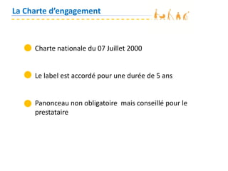 La Charte d’engagement
Charte nationale du 07 Juillet 2000
Le label est accordé pour une durée de 5 ans
Panonceau non obligatoire mais conseillé pour le
prestataire
 